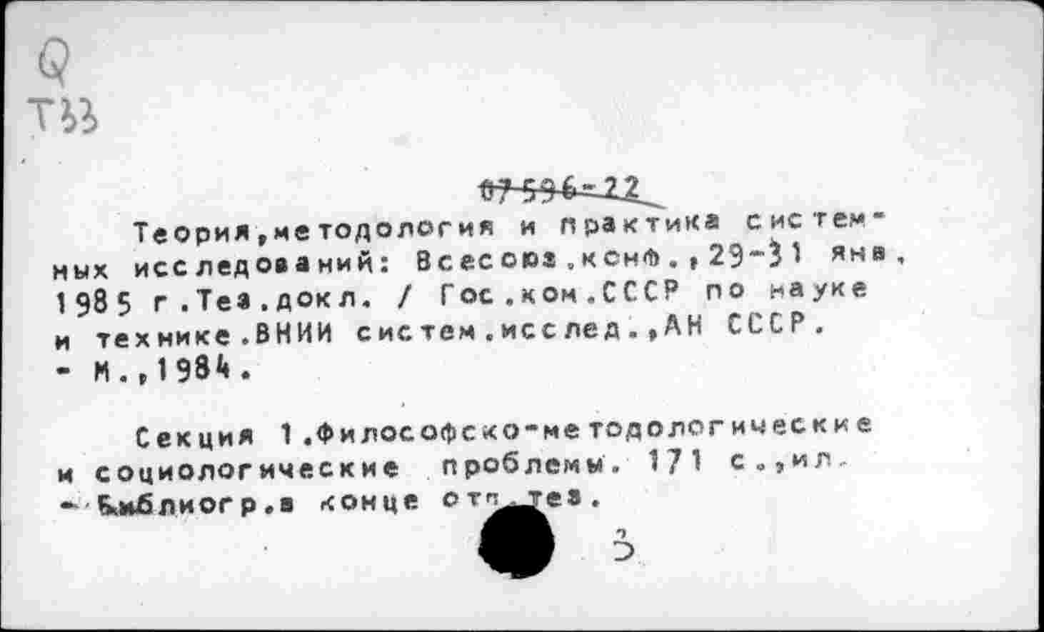 ﻿р Тй
Теория ,ме тодология и практика систем" ных исследований: Всес оюз . кснФ . , 29"'^ яна, 1 98 5 г.Теа.докл. / Гос.ком.СССР по науке и технике.ВНИИ с ис тем . исс ле д . »А Н СССР. - И .»1984 .
Секция 1.философско-методологические и социологические проблемы. 171 с.,ил.
конце от^е>
- Ьмблиогр.в